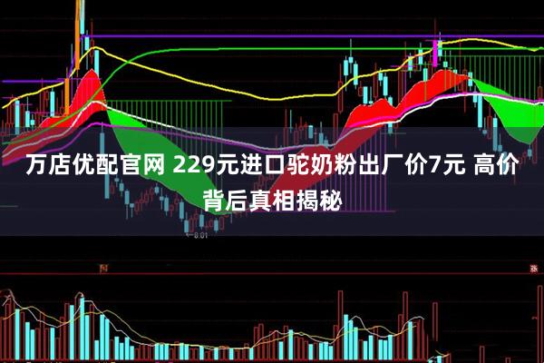 万店优配官网 229元进口驼奶粉出厂价7元 高价背后真相揭秘