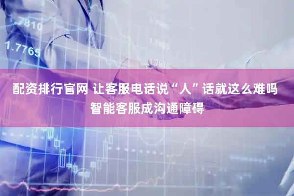 配资排行官网 让客服电话说“人”话就这么难吗 智能客服成沟通障碍