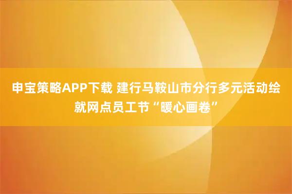 申宝策略APP下载 建行马鞍山市分行多元活动绘就网点员工节“暖心画卷”