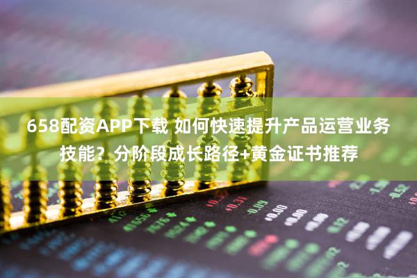 658配资APP下载 如何快速提升产品运营业务技能？分阶段成长路径+黄金证书推荐