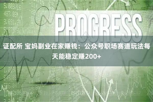 证配所 宝妈副业在家赚钱：公众号职场赛道玩法每天能稳定赚200+