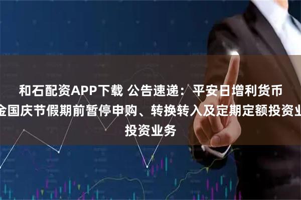 和石配资APP下载 公告速递：平安日增利货币基金国庆节假期前暂停申购、转换转入及定期定额投资业务
