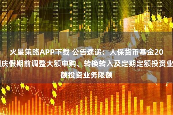 火星策略APP下载 公告速递：人保货币基金2025年国庆假期前调整大额申购、转换转入及定期定额投资业务限额
