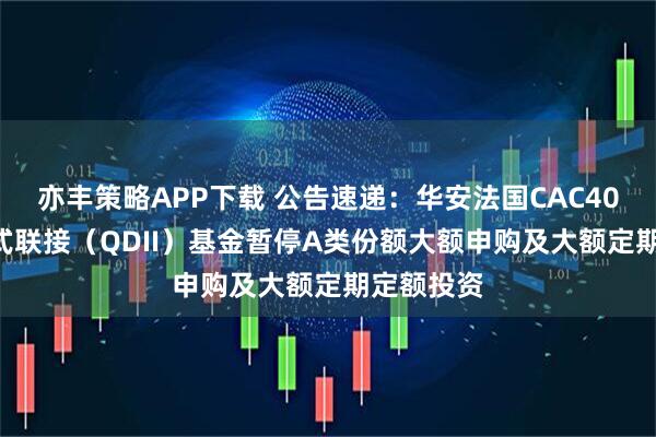 亦丰策略APP下载 公告速递：华安法国CAC40ETF发起式联接（QDII）基金暂停A类份额大额申购及大额定期定额投资
