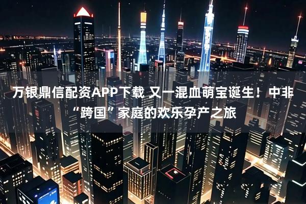 万银鼎信配资APP下载 又一混血萌宝诞生！中非“跨国”家庭的欢乐孕产之旅