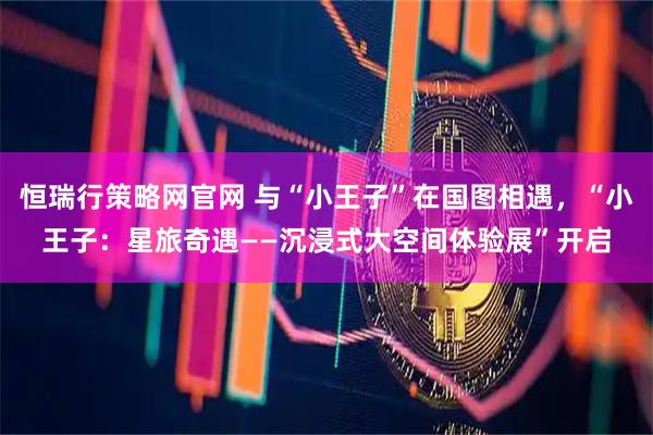 恒瑞行策略网官网 与“小王子”在国图相遇，“小王子：星旅奇遇——沉浸式大空间体验展”开启