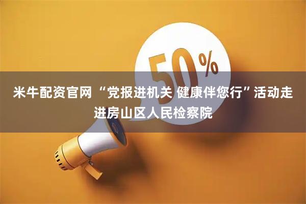米牛配资官网 “党报进机关 健康伴您行”活动走进房山区人民检察院