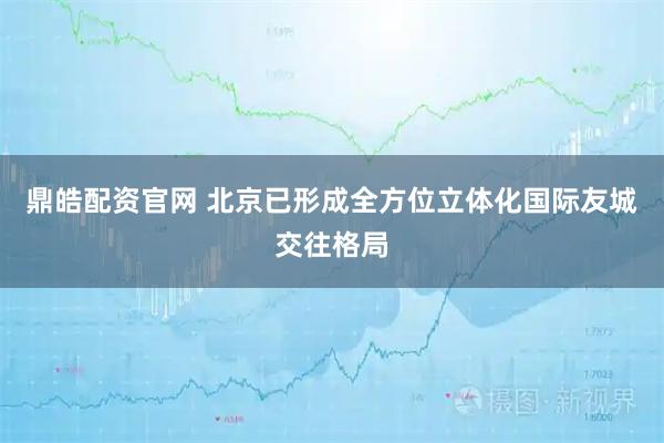 鼎皓配资官网 北京已形成全方位立体化国际友城交往格局