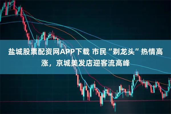 盐城股票配资网APP下载 市民“剃龙头”热情高涨，京城美发店迎客流高峰