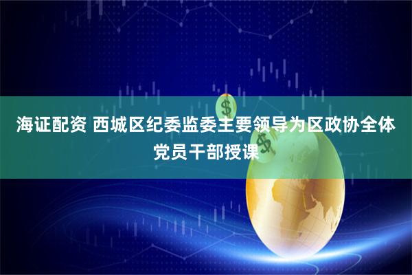 海证配资 西城区纪委监委主要领导为区政协全体党员干部授课