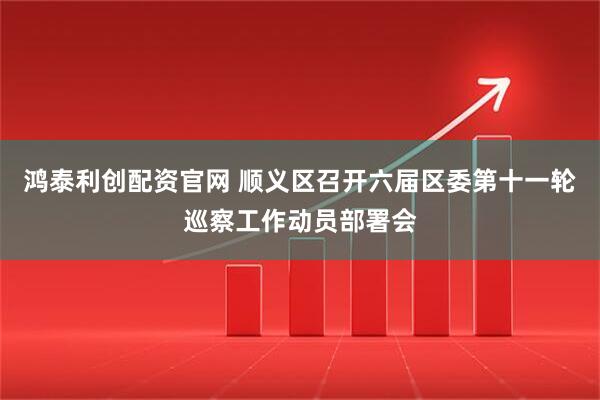 鸿泰利创配资官网 顺义区召开六届区委第十一轮巡察工作动员部署会