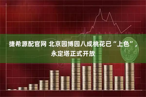 捷希源配官网 北京园博园八成桃花已“上色”，永定塔正式开放