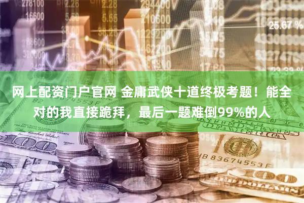 网上配资门户官网 金庸武侠十道终极考题！能全对的我直接跪拜，最后一题难倒99%的人