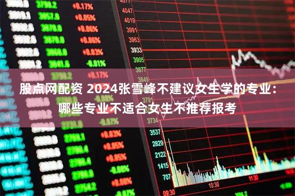股点网配资 2024张雪峰不建议女生学的专业：哪些专业不适合女生不推荐报考