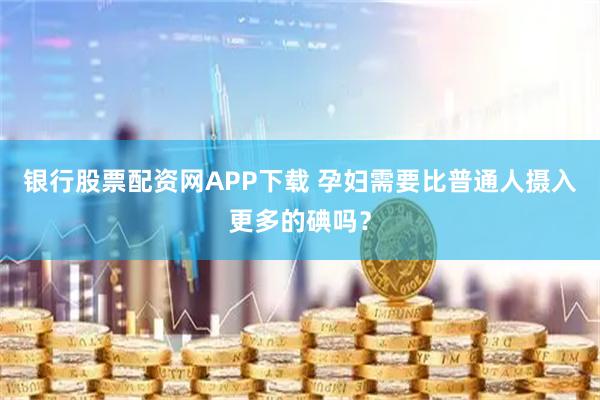 银行股票配资网APP下载 孕妇需要比普通人摄入更多的碘吗？