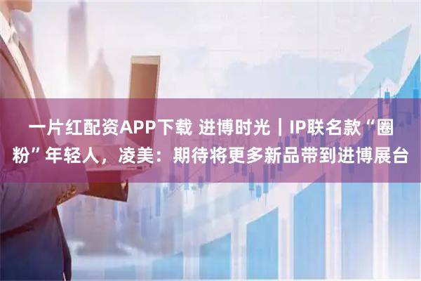 一片红配资APP下载 进博时光｜IP联名款“圈粉”年轻人，凌美：期待将更多新品带到进博展台