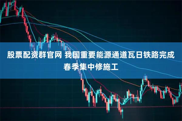股票配资群官网 我国重要能源通道瓦日铁路完成春季集中修施工