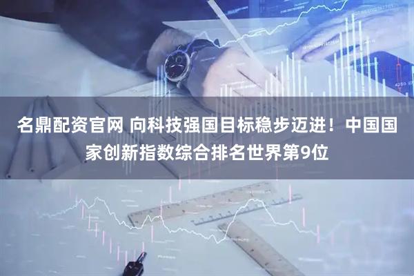 名鼎配资官网 向科技强国目标稳步迈进！中国国家创新指数综合排名世界第9位
