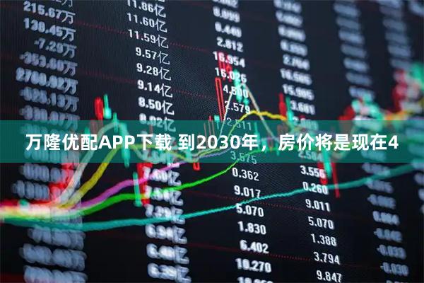 万隆优配APP下载 到2030年，房价将是现在4