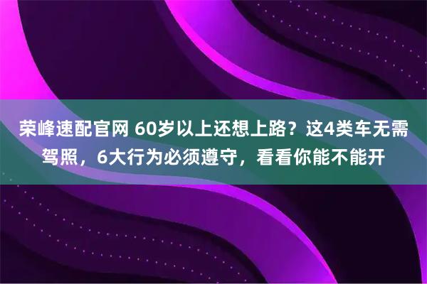 荣峰速配官网 60岁以上还想上路？这4类车无需驾照，6大行为必须遵守，看看你能不能开