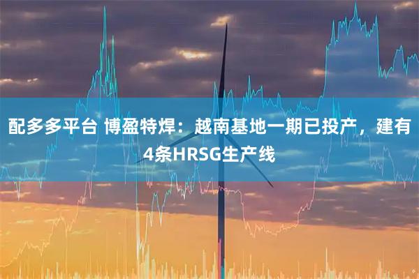 配多多平台 博盈特焊：越南基地一期已投产，建有4条HRSG生产线
