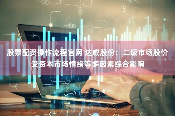 股票配资操作流程官网 达威股份：二级市场股价受资本市场情绪等多因素综合影响