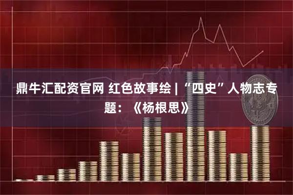 鼎牛汇配资官网 红色故事绘 | “四史”人物志专题：《杨根思》