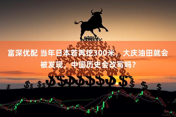 富深优配 当年日本若再挖300米，大庆油田就会被发现，中国历史会改写吗？