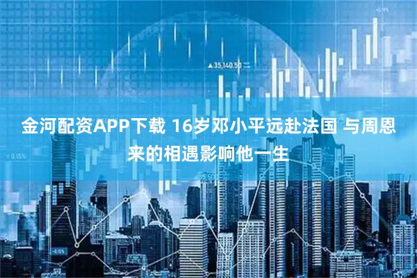 金河配资APP下载 16岁邓小平远赴法国 与周恩来的相遇影响他一生