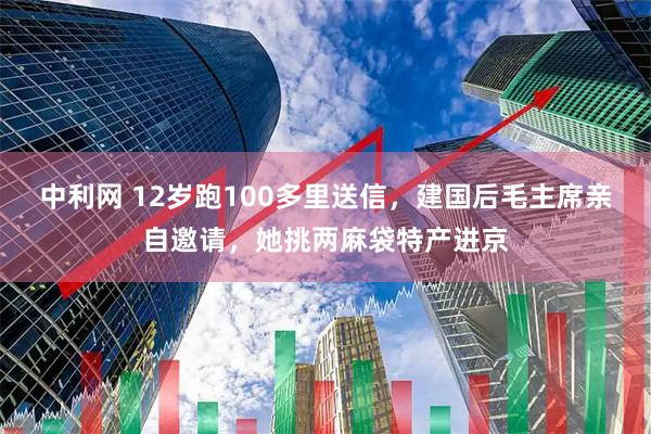 中利网 12岁跑100多里送信，建国后毛主席亲自邀请，她挑两麻袋特产进京