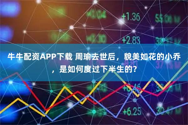 牛牛配资APP下载 周瑜去世后，貌美如花的小乔，是如何度过下半生的？