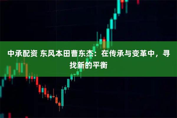 中承配资 东风本田曹东杰：在传承与变革中，寻找新的平衡