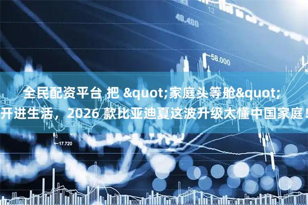 全民配资平台 把 "家庭头等舱" 开进生活，2026 款比亚迪夏这波升级太懂中国家庭！