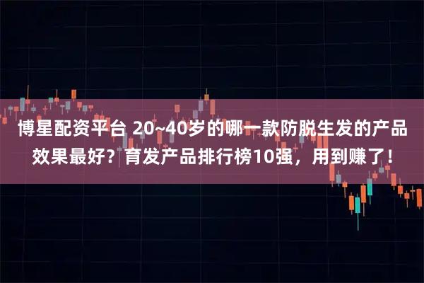 博星配资平台 20~40岁的哪一款防脱生发的产品效果最好？育发产品排行榜10强，用到赚了！