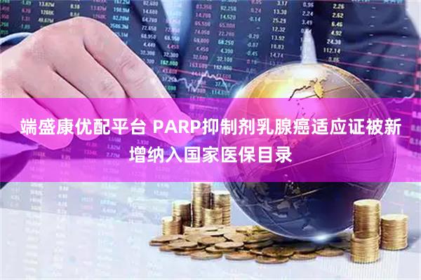 端盛康优配平台 PARP抑制剂乳腺癌适应证被新增纳入国家医保目录