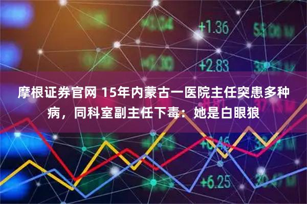 摩根证券官网 15年内蒙古一医院主任突患多种病，同科室副主任下毒：她是白眼狼