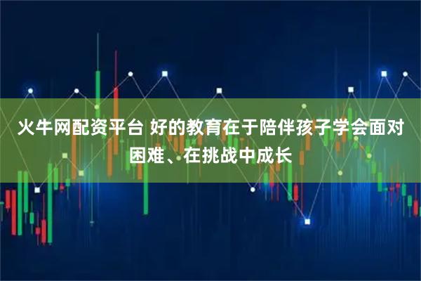 火牛网配资平台 好的教育在于陪伴孩子学会面对困难、在挑战中成长