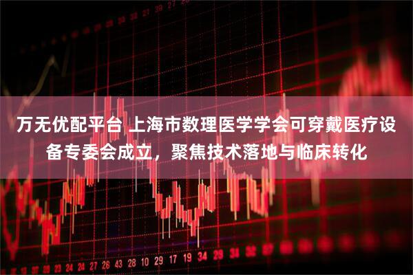 万无优配平台 上海市数理医学学会可穿戴医疗设备专委会成立，聚焦技术落地与临床转化