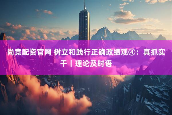 尚竞配资官网 树立和践行正确政绩观④：真抓实干｜理论及时语