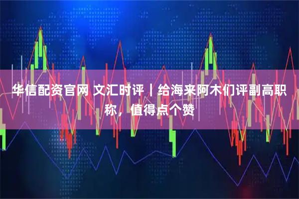 华信配资官网 文汇时评｜给海来阿木们评副高职称，值得点个赞