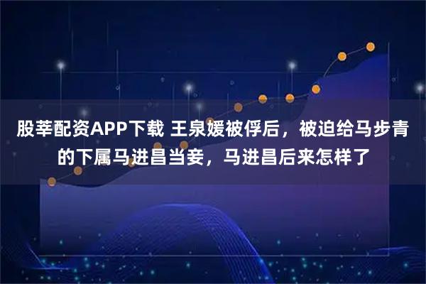 股莘配资APP下载 王泉媛被俘后，被迫给马步青的下属马进昌当妾，马进昌后来怎样了