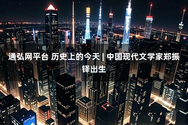 通弘网平台 历史上的今天 | 中国现代文学家郑振铎出生
