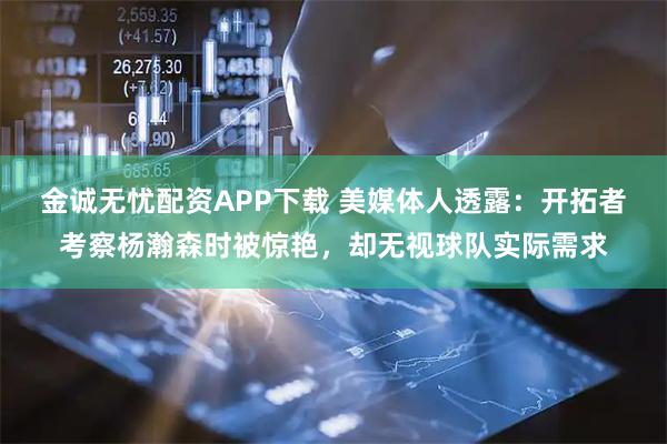 金诚无忧配资APP下载 美媒体人透露：开拓者考察杨瀚森时被惊艳，却无视球队实际需求