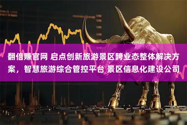 翻倍赚官网 启点创新旅游景区跨业态整体解决方案，智慧旅游综合管控平台 景区信息化建设公司