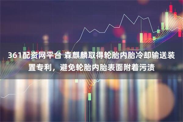 361配资网平台 森麒麟取得轮胎内胎冷却输送装置专利，避免轮胎内胎表面附着污渍