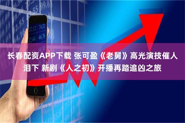 长春配资APP下载 张可盈《老舅》高光演技催人泪下 新剧《人之初》开播再踏追凶之旅
