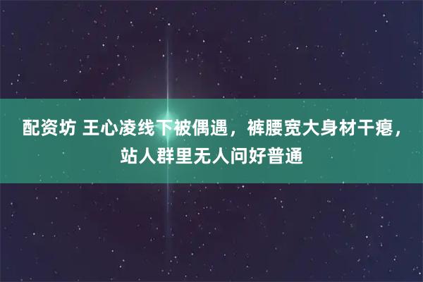 配资坊 王心凌线下被偶遇，裤腰宽大身材干瘪，站人群里无人问好普通