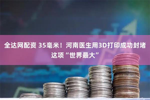 全达网配资 35毫米！河南医生用3D打印成功封堵这项“世界最大”