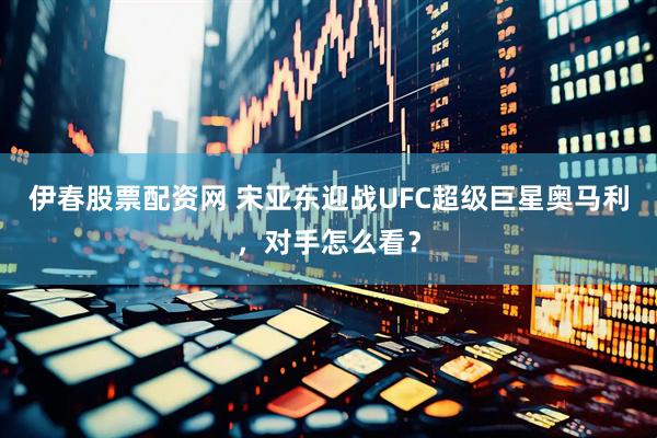伊春股票配资网 宋亚东迎战UFC超级巨星奥马利，对手怎么看？
