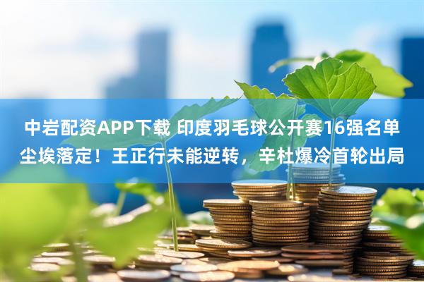 中岩配资APP下载 印度羽毛球公开赛16强名单尘埃落定！王正行未能逆转，辛杜爆冷首轮出局